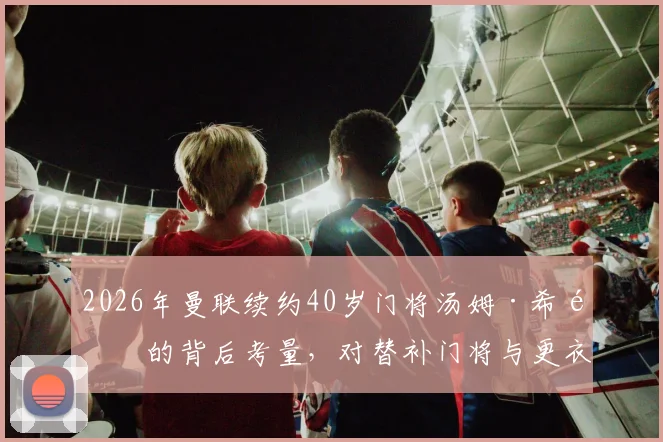 2026年曼联续约40岁门将汤姆·希顿的背后考量，对替补门将与更衣室经验需求的分析
