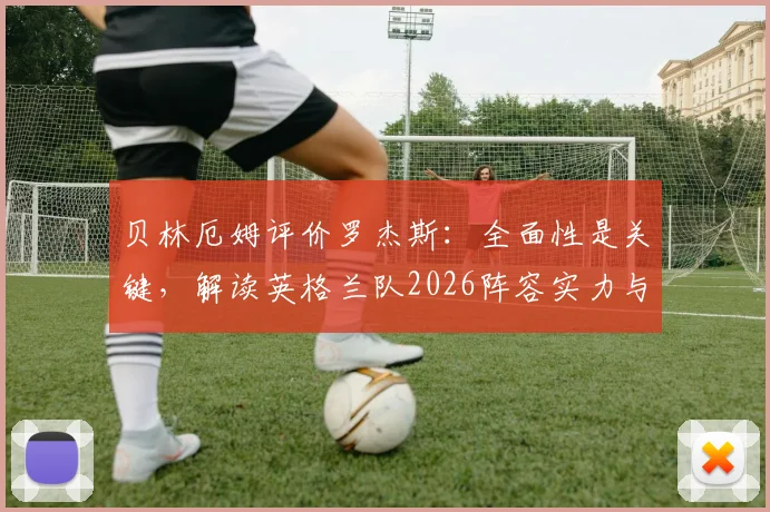 贝林厄姆评价罗杰斯：全面性是关键，解读英格兰队2026阵容实力与战术前景