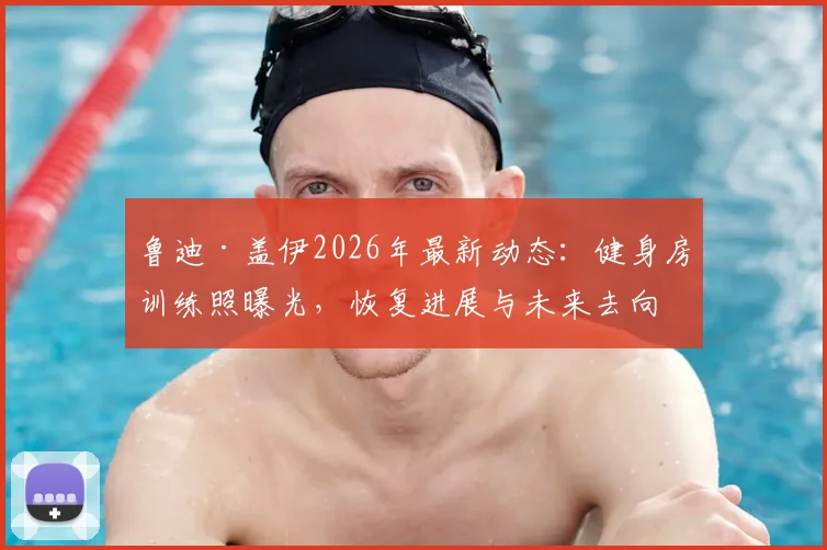 鲁迪·盖伊2026年最新动态：健身房训练照曝光，恢复进展与未来去向分析