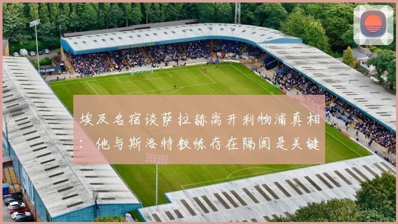 埃及名宿谈萨拉赫离开利物浦真相：他与斯洛特教练存在隔阂是关键原因