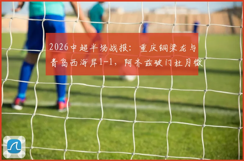 2026中超半场战报：重庆铜梁龙与青岛西海岸1-1，阿齐兹破门杜月徵闪电扳平，精彩对攻悬念留到下半场