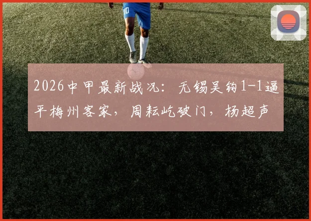 2026中甲最新战况：无锡吴钩1-1逼平梅州客家，周耘屹破门，杨超声关键扳平，附积分榜分析及保级形势解读
