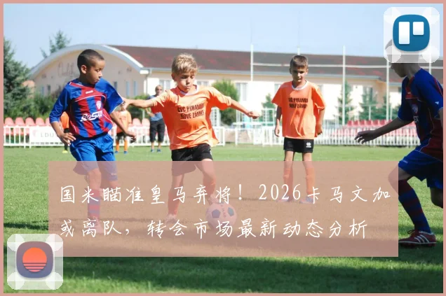 国米瞄准皇马弃将！2026卡马文加或离队，转会市场最新动态分析