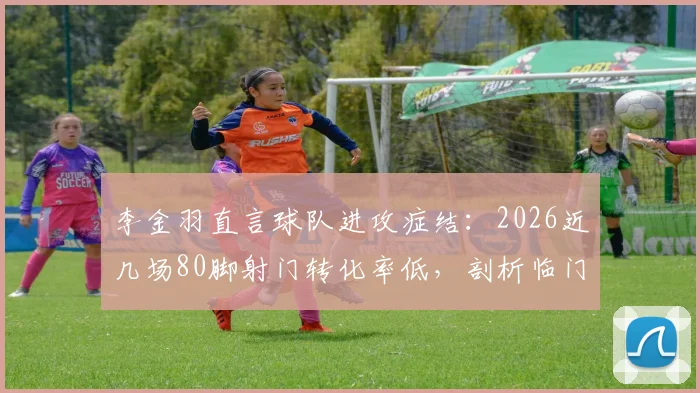 李金羽直言球队进攻症结：2026近几场80脚射门转化率低，剖析临门一脚训练方法与提升路径