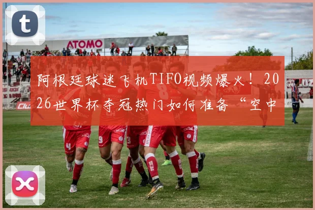 阿根廷球迷飞机TIFO视频爆火！2026世界杯夺冠热门如何准备“空中助威”？