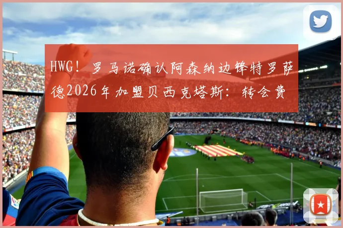 HWG!罗马诺确认阿森纳边锋特罗萨德2026年加盟贝西克塔斯:转会费多少?对枪手是亏是赚?