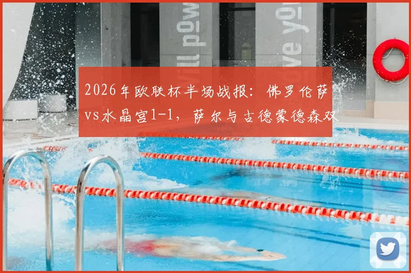 2026年欧联杯半场战报：佛罗伦萨vs水晶宫1-1，萨尔与古德蒙德森双双破门，附比赛关键数据与全场集锦回顾
