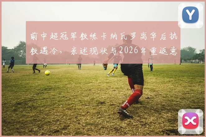 前中超冠军教练卡纳瓦罗离华后执教遇冷，亲述现状与2026年重返意大利国家队执教愿景