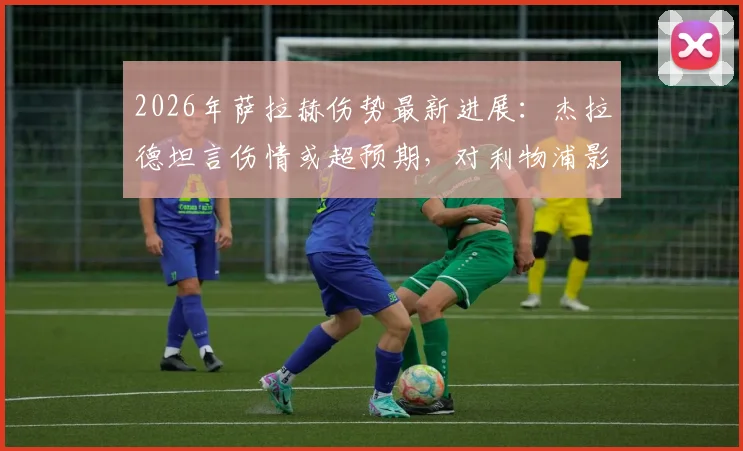 2026年萨拉赫伤势最新进展：杰拉德坦言伤情或超预期，对利物浦影响有多大？