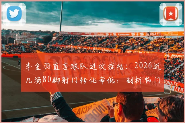 李金羽直言球队进攻症结：2026近几场80脚射门转化率低，剖析临门一脚训练方法与提升路径