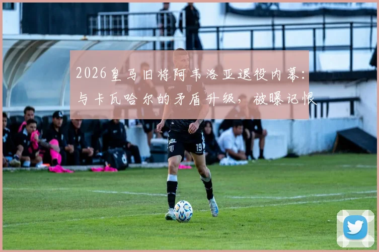 2026皇马旧将阿韦洛亚退役内幕：与卡瓦哈尔的矛盾升级，被曝记恨致其遭弃用