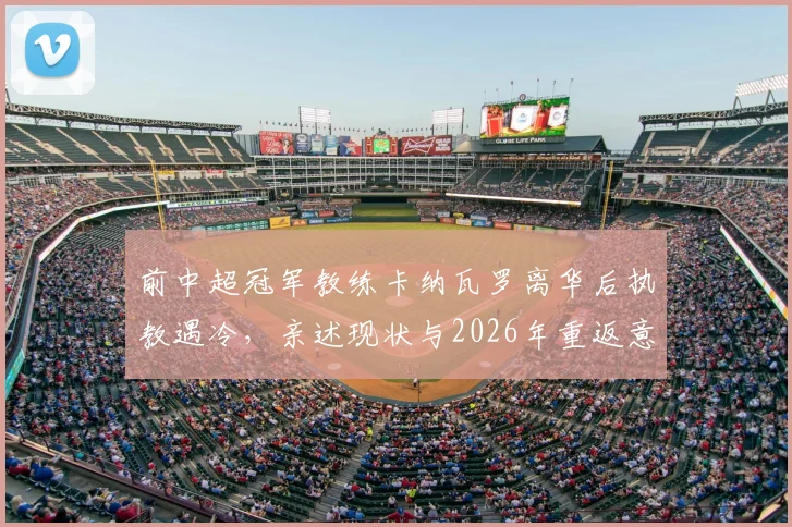 前中超冠军教练卡纳瓦罗离华后执教遇冷，亲述现状与2026年重返意大利国家队执教愿景