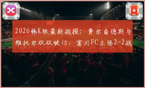 2026韩K联最新战报：费尔南德斯与维托尔双双破门，富川FC主场2-2战平仁川联，附全场集锦与数据分析