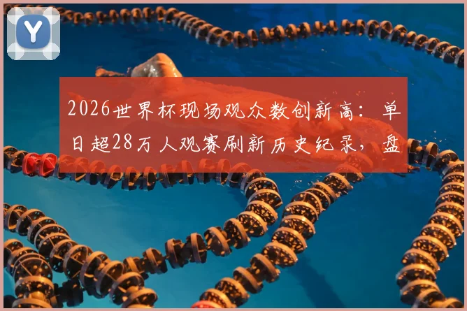 2026世界杯现场观众数创新高：单日超28万人观赛刷新历史纪录，盘点史上最火爆足球赛事