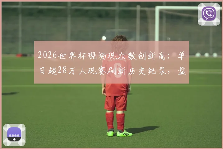 2026世界杯现场观众数创新高：单日超28万人观赛刷新历史纪录，盘点史上最火爆足球赛事
