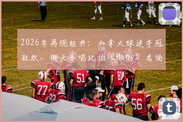 2026年再现经典：加拿大球迷夺冠狂欢，街头齐唱比伯《Baby》名场面视频全记录，盘点全球球迷自发庆祝感人瞬间