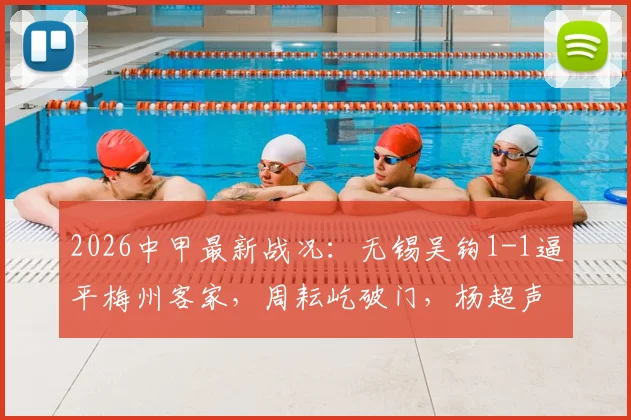 2026中甲最新战况：无锡吴钩1-1逼平梅州客家，周耘屹破门，杨超声关键扳平，附积分榜分析及保级形势解读
