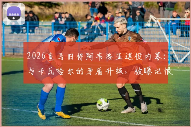 2026皇马旧将阿韦洛亚退役内幕：与卡瓦哈尔的矛盾升级，被曝记恨致其遭弃用