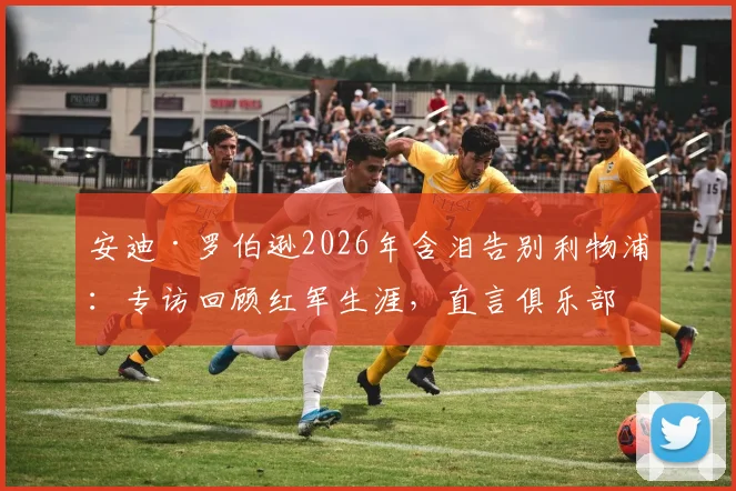 安迪·罗伯逊2026年含泪告别利物浦：专访回顾红军生涯，直言俱乐部成就了今日的我，附完整采访感言与视频