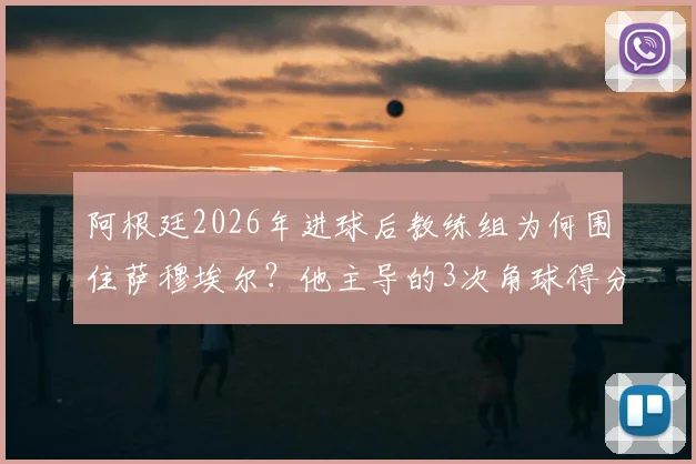 阿根廷2026年进球后教练组为何围住萨穆埃尔？他主导的3次角球得分战术是关键