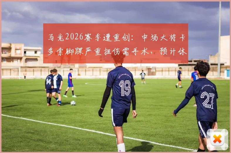 马竞2026赛季遭重创:中场大将卡多索脚踝严重扭伤需手术,预计休战时长与恢复过程详解