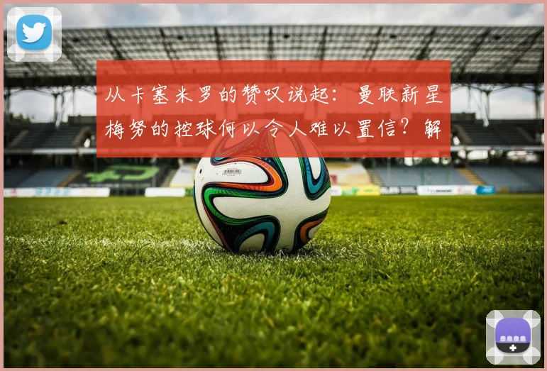 从卡塞米罗的赞叹说起：曼联新星梅努的控球何以令人难以置信？解读红魔现在与未来的中场基石