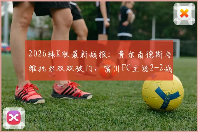 2026韩K联最新战报：费尔南德斯与维托尔双双破门，富川FC主场2-2战平仁川联，附全场集锦与数据分析