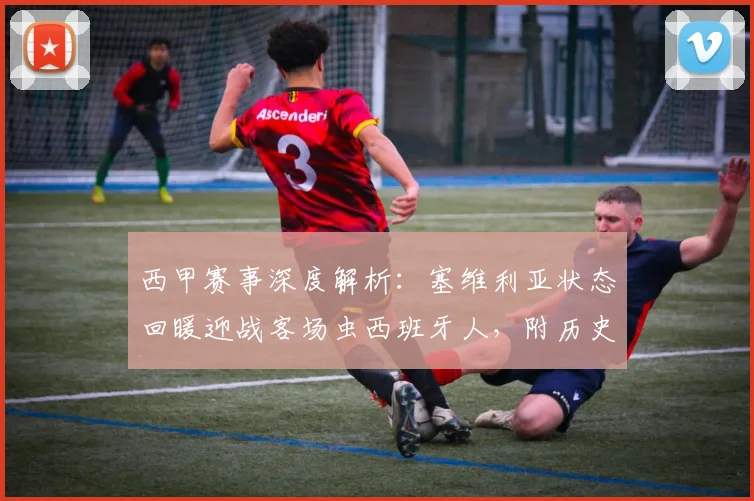 西甲赛事深度解析:塞维利亚状态回暖迎战客场虫西班牙人,附历史交锋记录与2026赛季前瞻
