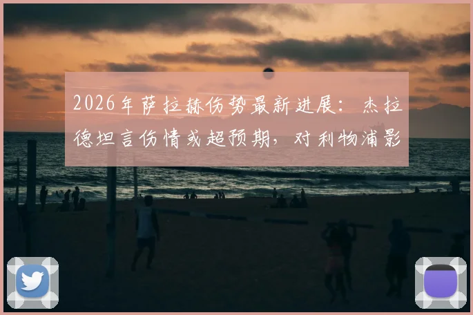 2026年萨拉赫伤势最新进展:杰拉德坦言伤情或超预期,对利物浦影响有多大?