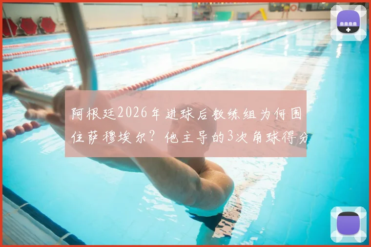 阿根廷2026年进球后教练组为何围住萨穆埃尔?他主导的3次角球得分战术是关键
